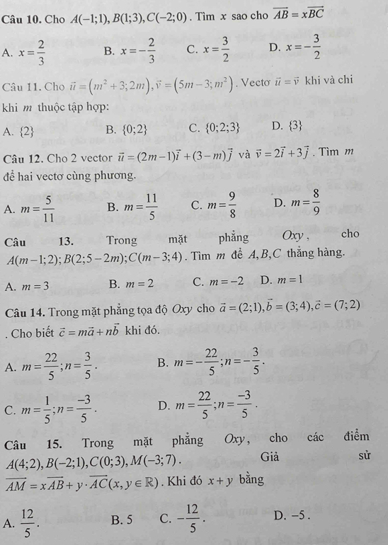 Cho A(-1;1),B(1;3),C(-2;0). Tìm x sao cho vector AB=xvector BC
A. x= 2/3  B. x=- 2/3  C. x= 3/2  D. x=- 3/2 
Câu 11. Cho vector u=(m^2+3;2m),vector v=(5m-3;m^2). Vecto vector u=vector v khi và chi
khi m thuộc tập hợp:
A.  2 B.  0;2 C.  0;2;3 D.  3
Câu 12. Cho 2 vector vector u=(2m-1)vector i+(3-m)vector j và vector v=2vector i+3vector j. Tìm m
để hai vectơ cùng phương.
A. m= 5/11  B. m= 11/5  C. m= 9/8  D. m= 8/9 
Câu 13. Trong mặt phẳng Oxy , cho
A(m-1;2);B(2;5-2m);C(m-3;4). Tìm m đề A,B,C thắng hàng.
A. m=3 B. m=2 C. m=-2 D. m=1
Câu 14. Trong mặt phẳng tọa độ Oxy cho vector a=(2;1),vector b=(3;4),vector c=(7;2). Cho biết vector c=mvector a+nvector b khi đó.
A. m= 22/5 ;n= 3/5 . B. m=- 22/5 ;n=- 3/5 .
C. m= 1/5 ;n= (-3)/5 . D. m= 22/5 ;n= (-3)/5 .
Câu 15.  Trong mặt phẳng Oxy, cho các điểm
A(4;2),B(-2;1),C(0;3),M(-3;7).
Giả sử
vector AM=xvector AB+y· vector AC(x,y∈ R). Khi đó x+y bằng
A.  12/5 . B. 5 C. - 12/5 . D. -5 .