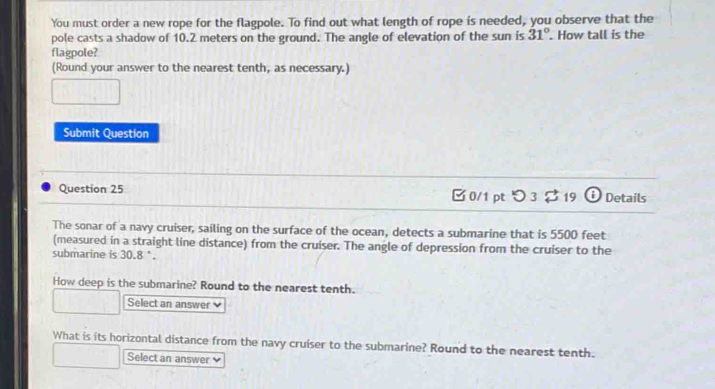 You must order a new rope for the flagpole. To find out what length of rope is needed, you observe that the 
pole casts a shadow of 10.2 meters on the ground. The angle of elevation of the sun is 31°. How tall is the 
flagpole? 
(Round your answer to the nearest tenth, as necessary.) 
Submit Question 
Question 25 0/1 pt つ 3 2 19 Details 
The sonar of a navy cruiser, sailing on the surface of the ocean, detects a submarine that is 5500 feet
(measured in a straight line distance) from the cruiser. The angle of depression from the cruiser to the 
submarine is 30.8 °. 
How deep is the submarine? Round to the nearest tenth. 
Select an answer ν 
What is its horizontal distance from the navy cruiser to the submarine? Round to the nearest tenth. 
Select an answer