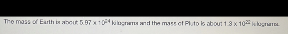 The mass of Earth is about 5.97* 10^(24) kilograms and the mass of Pluto is about 1.3* 10^(22) kilograms.