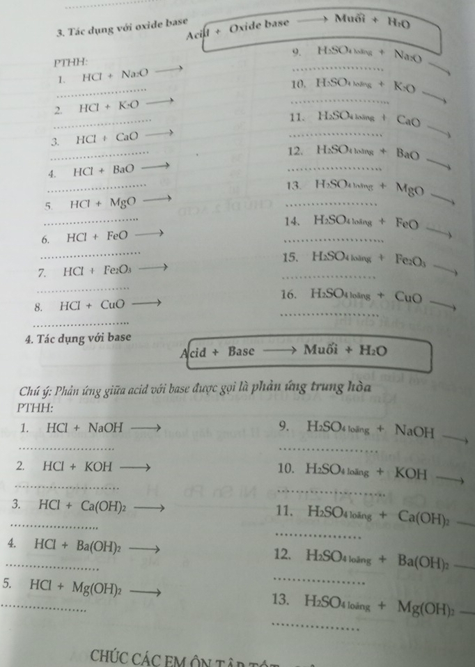 Tác dụng với oxide base
Acil + Oxide base Mu6i+ H_1O
9.
PTHH:
1. HCl+Na_2O _ H_2SO_410ing+Na_2+Na_2O _
_
10.H_2SO_4to K_X+K_2O
2. HCI+K:O
_11. H_2SO_4to CaOto
3. HCl+CaO
12. H_2SO_4loang+BaO_ 
4. HCl+BaO
_13. H_2SO_4ln ing+MgOto
5. HCI+MgO
14. H_2SO_4loing+FeO to
6. HCI+FeO
_
15. H_2SO_4loing+Fe_2O_3
7. HCl+Fe_2O_3 _ x_y
_
8. HCl+CuO 16. H_2SO_4loing+CuO 
4. Tác dụng với base
Acid+Base Muhat oi+H_2O
Chú ý: Phản ứng giữa acid với base được gọi là phản ứng trung hòa
PTHH:
_
_
1. HCl+NaOH 9. H_2SO_4loing+NaOHto .
_
_
2. HCI+KOH 10. H_2SO_4l_ing+KOHto
_
3._ HCl+Ca(OH)_2 to 11. H_2SO_4loing+Ca(OH)_2_  _
_4. HCl+Ba(OH)_2to 12. H_2SO_4l_oang+Ba(OH)_2_  _
_
5. HCl+Mg(OH)_2
_
_
13. H_2SO_4loing+Mg(OH)_2_ 
CHÚC CÁC EM ÔN TÂP