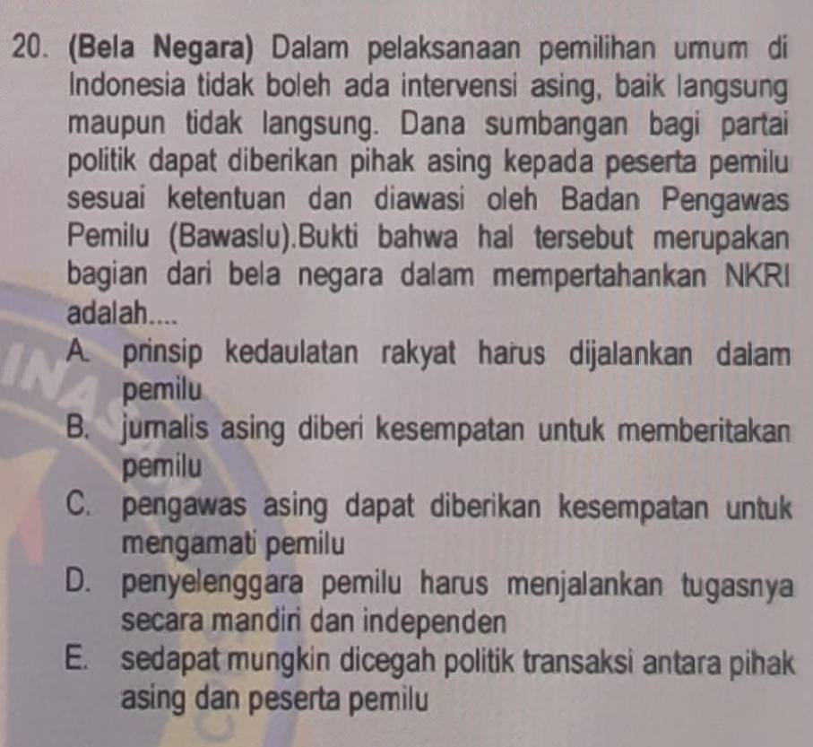 (Bela Negara) Dalam pelaksanaan pemilihan umum di
Indonesia tidak boleh ada intervensi asing, baik langsung
maupun tidak langsung. Dana sumbangan bagi partai
politik dapat diberikan pihak asing kepada peserta pemilu
sesuai ketentuan dan diawasi oleh Badan Pengawas
Pemilu (Bawaslu).Bukti bahwa hal tersebut merupakan
bagian dari bela negara dalam mempertahankan NKRI
adal ah....
A. prinsip kedaulatan rakyat harus dijalankan dalam
pemilu
B. jumalis asing diberi kesempatan untuk memberitakan
pemilu
C. pengawas asing dapat diberikan kesempatan untuk
mengamati pemilu
D. penyelenggara pemilu harus menjalankan tugasnya
secara mandiri dan independen
E. sedapat mungkin dicegah politik transaksi antara pihak
asing dan peserta pemilu