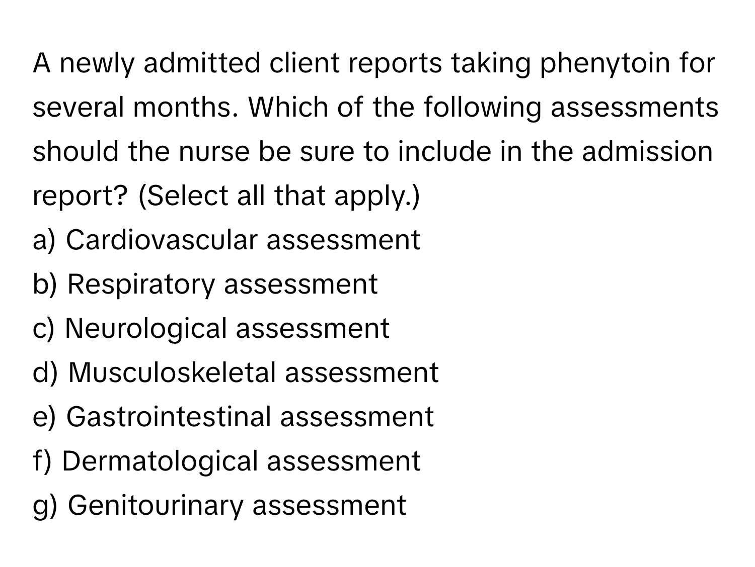 A newly admitted client reports taking phenytoin for several months. Which of the following assessments should the nurse be sure to include in the admission report? (Select all that apply.)

a) Cardiovascular assessment 
b) Respiratory assessment 
c) Neurological assessment 
d) Musculoskeletal assessment 
e) Gastrointestinal assessment 
f) Dermatological assessment 
g) Genitourinary assessment