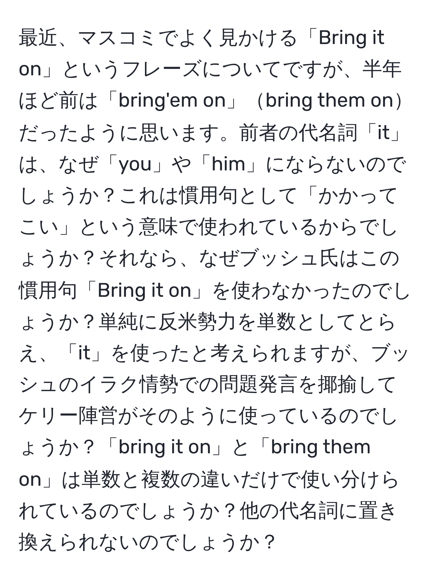 最近、マスコミでよく見かける「Bring it on」というフレーズについてですが、半年ほど前は「bring'em on」bring them onだったように思います。前者の代名詞「it」は、なぜ「you」や「him」にならないのでしょうか？これは慣用句として「かかってこい」という意味で使われているからでしょうか？それなら、なぜブッシュ氏はこの慣用句「Bring it on」を使わなかったのでしょうか？単純に反米勢力を単数としてとらえ、「it」を使ったと考えられますが、ブッシュのイラク情勢での問題発言を揶揄してケリー陣営がそのように使っているのでしょうか？「bring it on」と「bring them on」は単数と複数の違いだけで使い分けられているのでしょうか？他の代名詞に置き換えられないのでしょうか？