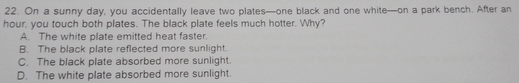 On a sunny day, you accidentally leave two plates—one black and one white—on a park bench. After an
hour, you touch both plates. The black plate feels much hotter. Why?
A. The white plate emitted heat faster.
B. The black plate reflected more sunlight.
C. The black plate absorbed more sunlight.
D. The white plate absorbed more sunlight.