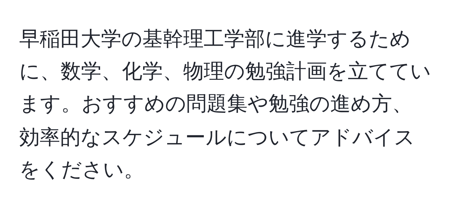 早稲田大学の基幹理工学部に進学するために、数学、化学、物理の勉強計画を立てています。おすすめの問題集や勉強の進め方、効率的なスケジュールについてアドバイスをください。