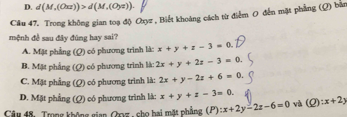 D. d(M,(Oxz))>d(M,(Oyz)). 
Câu 47. Trong không gian toạ độ Oxyz , Biết khoảng cách từ điểm O đến mặt phẳng (Q) bằn
mệnh đề sau đây đúng hay sai?
A. Mặt phẳng (Q) có phương trình là: x+y+z-3=0.
B. Mặt phẳng (Q) có phương trình là: 2x+y+2z-3=0.
C. Mặt phẳng (Q) có phương trình là: 2x+y-2z+6=0.
D. Mặt phẳng (Q) có phương trình là: x+y+z-3=0. 
Câu 48. Trong không gian Oxvz , cho hai mặt phẳng (P): x+2y-2z-6=0 và (Q):x+2y