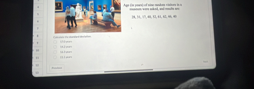 4ge (in years) of nine random visitors in a 
museum were asked, and results are:
5
28, 31, 17, 40, 52, 61, 62, 46, 40
6
7
θ Calculate the standard deviation. 
9 17.0 years
14.2 years
10 16.3 years
11 15.1 years
Nevt
12
Previous
13