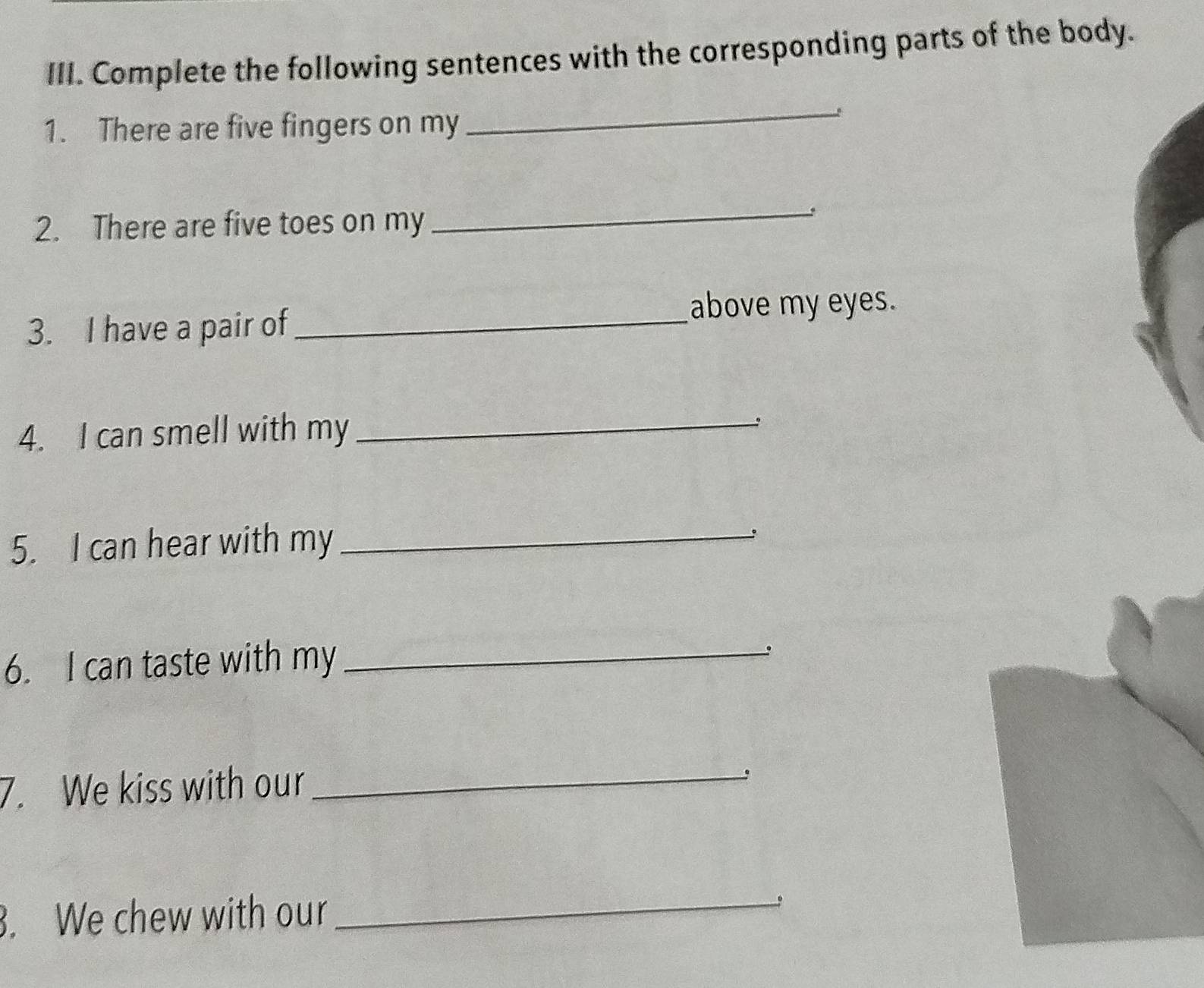 Complete the following sentences with the corresponding parts of the body. 
1. There are five fingers on my 
_ 
2. There are five toes on my 
_ 
3. I have a pair of_ 
above my eyes. 
4. I can smell with my _。 
5. I can hear with my_ 
6. I can taste with my_ 
、 
7. We kiss with our_ 
. We chew with our_