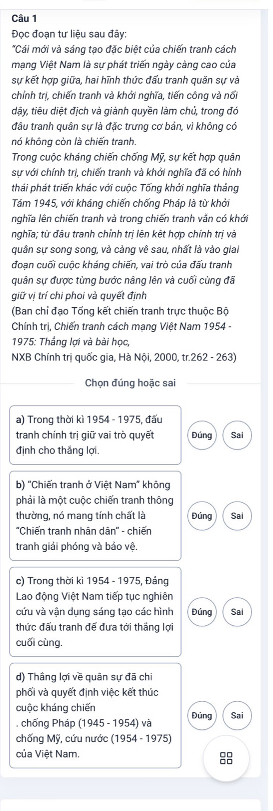 Đọc đoạn tư liệu sau đây:
"Cái mới và sáng tạo đặc biệt của chiến tranh cách
mạng Việt Nam là sự phát triến ngày càng cao của
sự kết hợp giữa, hai hĩnh thức đẩu tranh quăn sự và
chỉnh trị, chiến tranh và khởi nghĩa, tiến công và nối
dậy, tiêu diệt địch và giành quyền làm chủ, trong đó
đâu tranh quân sự là đặc trưng cơ bản, vì không có
nó không còn là chiến tranh.
Trong cuộc kháng chiến chống Mỹ, sự kết hợp quân
sự với chính trị, chiến tranh và khởi nghĩa đã có hỉnh
thái phát triển khác với cuộc Tống khởi nghĩa thảng
Tám 1945, với kháng chiến chống Pháp là từ khởi
nghĩa lên chiến tranh và trong chiến tranh vẫn có khởi
nghĩa; từ đâu tranh chỉnh trị lên kết hợp chính trị và
quân sự song song, và càng vê sau, nhất là vào giai
đoạn cuối cuộc kháng chiến, vai trò của đấu tranh
quân sự được từng bước nâng lên và cuối cùng đã
giữ vị trí chi phoi và quyết định
(Ban chỉ đạo Tổng kết chiến tranh trực thuộc Bộ
Chính trị, Chiến tranh cách mạng Việt Nam 1954 -
1975: Thẳng lợi và bài học,
NXB Chính trị quốc gia, Hà Nội, 2000, tr.262 - 263)
Chọn đúng hoặc sai
a) Trong thời kì 1954 - 1975, đấu
tranh chính trị giữ vai trò quyết Đúng Sai
định cho thắng lợi.
b) 'Chiến tranh ở Việt Nam' không
phải là một cuộc chiến tranh thông
thường, nó mang tính chất là Đúng Sai
'Chiến tranh nhân dân” - chiến
tranh giải phóng và bảo vệ.
c) Trong thời kì 1954 - 1975, Đảng
Lao động Việt Nam tiếp tục nghiên
cứu và vận dụng sáng tạo các hình Đúng Sai
thức đấu tranh để đưa tới thắng lợi
cuối cùng.
d) Thắng lợi về quân sự đã chi
phối và quyết định việc kết thúc
cuộc kháng chiến
. chống Pháp (1945-1954) và Đúng Sai
chống Mỹ, cứu nước I (1954-1975)
của Việt Nam.
88