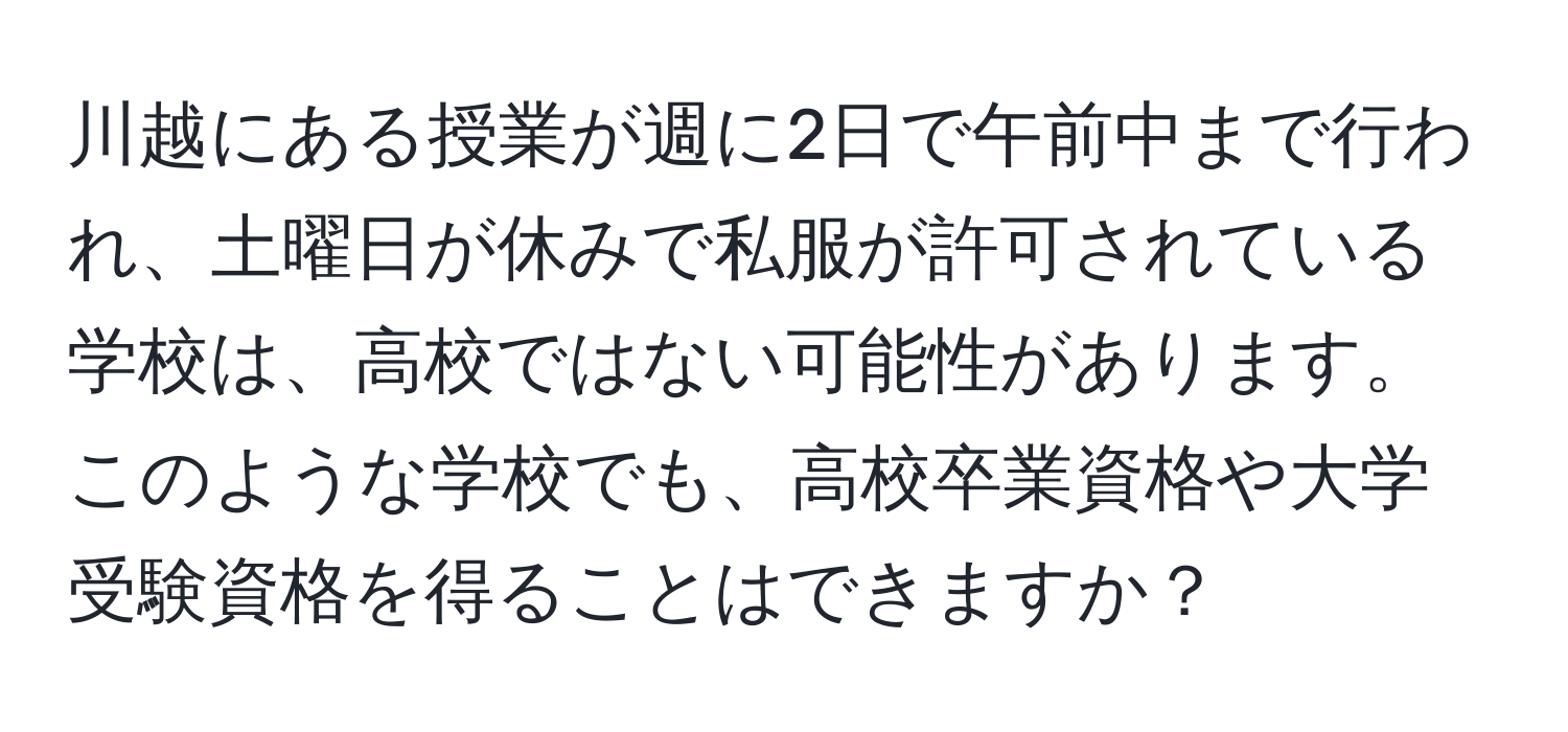 川越にある授業が週に2日で午前中まで行われ、土曜日が休みで私服が許可されている学校は、高校ではない可能性があります。このような学校でも、高校卒業資格や大学受験資格を得ることはできますか？