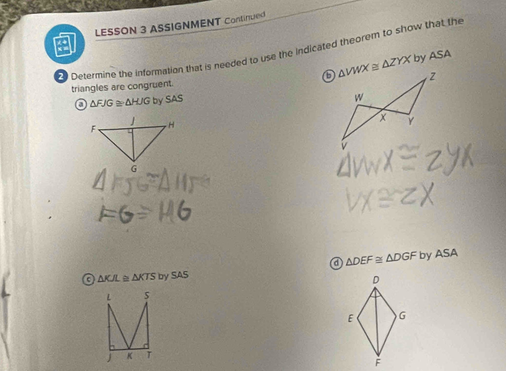 LESSON 3 ASSIGNMENT Continued
Determine the information that is needed to use the indicated theorem to show that the
triangles are congruent. △ VWX≌ △ ZYX by ASA
a △ FJG≌ △ HJG by SAS
a △ DEF≌ △ DGF by ASA
odot △ KJL≌ △ KTSbySAS