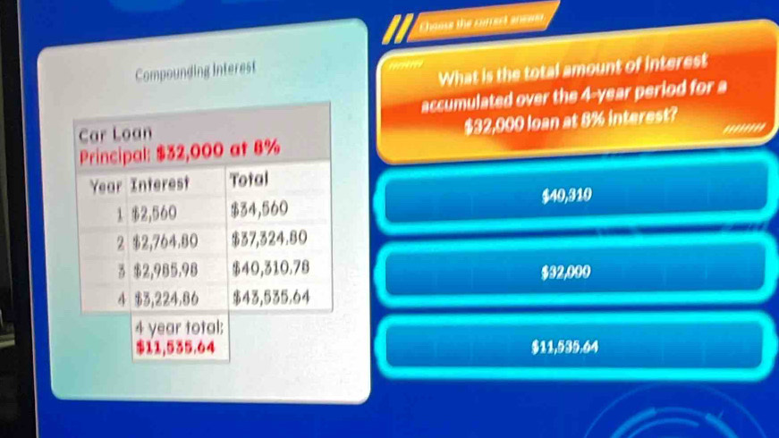 Chause the currert anewer
Compounding Interest
What is the total amount of interest
accumulated over the 4-year period for a
$32,000 loan at 8% interest?
''''''''
$40,310
$32,000
$11,535.64