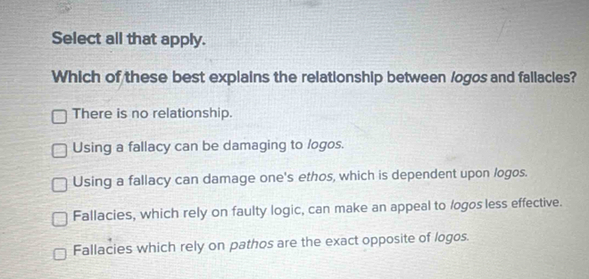 Select all that apply.
Which of these best explains the relationship between /ogos and fallacies?
There is no relationship.
Using a fallacy can be damaging to logos.
Using a fallacy can damage one's ethos, which is dependent upon logos.
Fallacies, which rely on faulty logic, can make an appeal to /ogos less effective.
Fallacies which rely on pathos are the exact opposite of logos.