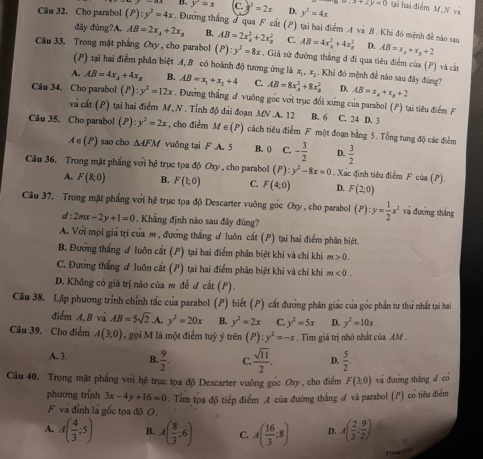 -ox B. y^2=x C. y^2=2x D. y^2=4x
x+2y=0 tạai hai điểm M, N và
Câu 32. Cho parabol (P):y^2=4x. Đường thẳng đ qua F cắt (P) tại hai điểm A và B. Khi đó mệnh đề nào sau
đây đúng?A. AB=2x_A+2x_B B. AB=2x_A^(2+2x_B^2 C. AB=4x_A^2+4x_B^2 D. AB=x_A)+x_B+2
Câu 33. Trong mặt phẳng Oxy, cho parabol (P):y^2=8x. Giả sử đường thẳng d đi qua tiêu điểm của (P) và cắt
(P) tại hai điểm phân biệt A,B có hoành độ tương ứng là x_1,x_2. Khi đó mệnh đề nào sau đây đúng?
A. AB=4x_A+4x_B B. AB=x_1+x_2+4 C. AB=8x_A^(2+8x_B^2 D. AB=x_A)+x_B+2
Câu 34. Cho parabol (. P):y^2=12x. Đường thẳng đ vuông gốc với trục đối xứng của parabol (P) tại tiêu điểm F
và cắt (P) tại hai điểm M,N . Tỉnh độ dài đoạn MN.A. 12 B. 6 C. 24 D. 3
Câu 35. Cho parabol (P): y^2=2x , cho điểm M∈ (P) cách tiêu điểm F một đoạn bằng 5. Tổng tung độ các điểm
A∈ (P) sao cho △ AFM vuông tại F.A. 5 B. 0 C. - 3/2  D.  3/2 
Câu 36. Trong mặt phẳng với hệ trục tọa độ Oxy , cho parabol (P):y^2-8x=0 Xác đinh tiêu điểm F của (P).
A. F(8;0)
B. F(1;0)
C. F(4;0)
D. F(2;0)
Câu 37. Trong mặt phẳng với hệ trục tọa độ Descarter vuông góc Oxy , cho parabol (P):y= 1/2 x^2 và đường thắng
d : 2mx-2y+1=0. Khẳng định nào sau đây đúng?
A. Với mọi giá trị của m , đường thẳng đ luôn cắt (P) tại hai điểm phân biệt.
B. Đưởng thắng đ luôn cắt (P) tại hai điểm phân biệt khi và chỉ khi m>0.
C. Đưởng thẳng đ luôn cắt (P) tại hai điểm phân biệt khi và chỉ khi m<0.
D. Không có giá trị nào của m đề đ cắt (P).
Câu 38. Lập phương trình chính tắc của parabol (P) biết (P) cắt đưởng phân giác của gốc phần tư thứ nhất tại hai
điểm A, B và AB=5sqrt(2).A. y^2=20x B. y^2=2x C. y^2=5x D. y^2=10x
Câu 39. Cho điểm A(3;0) , gọi M là một điểm tuỳ ý trên (P):y^2=-x. Tìm giá trị nhỏ nhất của AM .
A. 3.
B.  9/2 .  sqrt(11)/2 .  5/2 .
C.
D.
Câu 40. Trong mặt phẳng với hệ trục tọa độ Descarter vuông gốc Oxy, cho điểm F(3;0) và đương thẳng đ có
phương trình 3x-4y+16=0. Tìm tọa độ tiếp điểm A của đường thẳng đ và parabol (P) có tiêu điểm
F và đỉnh là gốc tọa độ O.
A. A( 4/3 ;5) A( 2/3 ; 9/2 )
B. A( 8/3 ;6)
C. A( 16/3 ;8)
D.
Trang 3/12