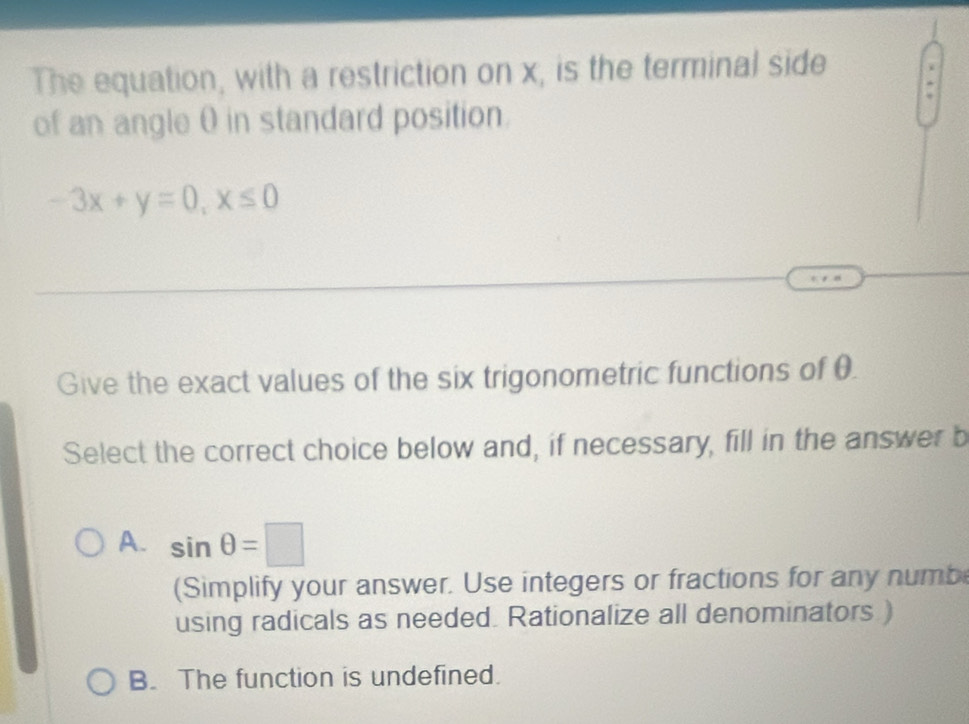 The equation, with a restriction on x, is the terminal side
of an angle θ in standard position.
-3x+y=0, x≤ 0
Give the exact values of the six trigonometric functions of θ.
Select the correct choice below and, if necessary, fill in the answer b
A. sin θ =□
(Simplify your answer. Use integers or fractions for any numb
using radicals as needed. Rationalize all denominators )
B. The function is undefined.