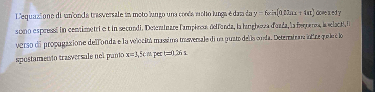 L'equazione di un’onda trasversale in moto lungo una corda molto lunga è data da y=6sin (0,02π x+4π t) dove x ed y
sono espressi in centimetri e t in secondi. Deteminare l’ampiezza dell’onda, la lunghezza d’onda, la frequenza, la velocità, il 
verso di propagazione dell’onda e la velocità massima trasversale di un punto della corda. Determinare infine quale è lo 
spostamento trasversale nel punto x=3,5cm per t=0,26s.