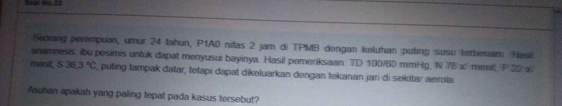 Soal No. 23 
Seorang perempuan, umur 24 tahun, P1A0 nifas 2 jam di TPMB dengan keluhan puting susu terbenam Hasi 
anamnesis: ibu pesimis untuk dapat menyusui bayinya. Hasil pemeriksaan: TD 100/60 mmHg, N 78 x/ menit, P 22 x/ 
menit, S36,3°C 3, puting tampak datar, tetapi dapat dikeluarkan dengan tekanan jari di sekitar aerola 
Asuhan apakah yang paling tepat pada kasus tersebut?