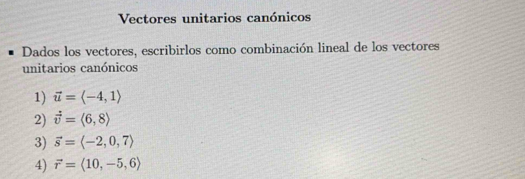 Vectores unitarios canónicos 
Dados los vectores, escribirlos como combinación lineal de los vectores 
unitarios canónicos 
1) vector u=langle -4,1rangle
2) vector v=langle 6,8rangle
3) vector s=langle -2,0,7rangle
4) vector r=langle 10,-5,6rangle