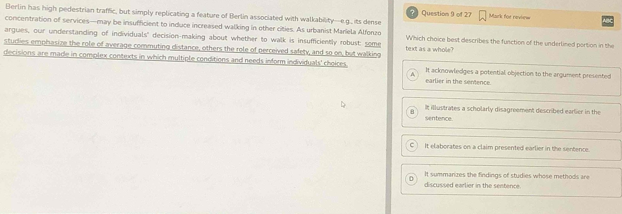 Berlin has high pedestrian traffic, but simply replicating a feature of Berlin associated with walkability—e.g., its dense
21 Question 9 of 27 Mark for review
concentration of services—may be insufficient to induce increased walking in other cities. As urbanist Marïela Alfonzo Which choice best describes the function of the underlined portion in the
argues, our understanding of individuals' decision-making about whether to walk is insufficiently robust: some text as a whole?
studies emphasize the role of average commuting distance, others the role of perceived safety, and so on, but walking
decisions are made in complex contexts in which multiple conditions and needs inform individuals' choices.
It acknowledges a potential objection to the argument presented
earlier in the sentence.
It illustrates a scholarly disagreement described earlier in the
sentence.
It elaborates on a claim presented earlier in the sentence.
It summarizes the findings of studies whose methods are
discussed earlier in the sentence.