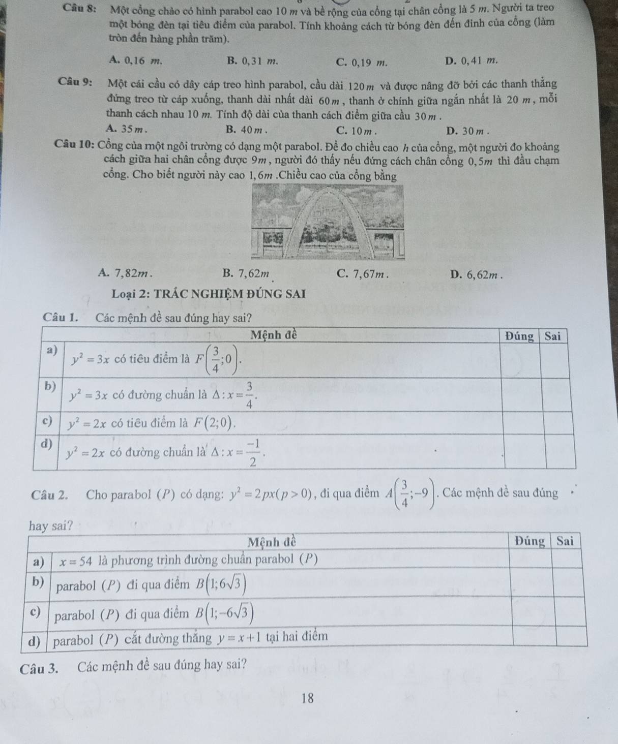 Một cổng chảo có hình parabol cao 10 m và bề rộng của cổng tại chân cổng là 5 m. Người ta treo
một bóng đèn tại tiêu điểm của parabol. Tính khoảng cách từ bóng đèn đến đinh của cổng (làm
tròn đến hàng phần trăm).
A. 0,16 m. B. 0,31 m. C. 0,19 m. D. 0,41 m.
Câu 9: Một cái cầu có dây cáp treo hình parabol, cầu dài 120 m và được nâng đỡ bởi các thanh thẳng
đứng treo từ cáp xuống, thanh dài nhất dài 60m , thanh ở chính giữa ngắn nhất là 20 m, mỗi
thanh cách nhau 10 m. Tính độ dài của thanh cách điểm giữa cầu 30m .
A. 35 m . B. 40 m . C. 10 m . D. 30 m .
Câu 10: Cổng của một ngôi trường có dạng một parabol. Đề đo chiều cao h của cổng, một người đo khoảng
cách giữa hai chân cổng được 9m, người đó thấy nếu đứng cách chân cổng 0,5m thì đầu chạm
cổng. Cho biết người này cao 1,6m .Chiều cao của cổng bằng
A. 7,82m . B. 7,62m C. 7,67m . D. 6,62m .
Loại 2: TRÁC NGHIỆM ĐÚNG SAI
Câu 1. C
Câu 2. Cho parabol (P) có dạng: y^2=2px(p>0) , đi qua điểm A( 3/4 ;-9). Các mệnh đề sau đúng
Câu 3. Các mệnh đề sau đúng hay sai?
18