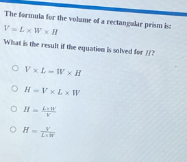 The formula for the volume of a rectangular prism is:
V=L* W* H
What is the result if the equation is solved for H?
V* L=W* H
H=V* L* W
H= (L* W)/V 
H= V/L* W 