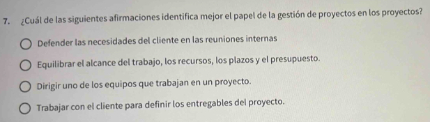 ¿Cuál de las siguientes afirmaciones identifica mejor el papel de la gestión de proyectos en los proyectos?
Defender las necesidades del cliente en las reuniones internas
Equilibrar el alcance del trabajo, los recursos, los plazos y el presupuesto.
Dirigir uno de los equipos que trabajan en un proyecto.
Trabajar con el cliente para definir los entregables del proyecto.