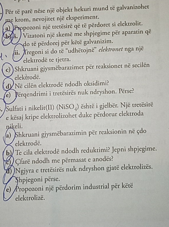 Për të parë nëse një objekt hekuri mund të galvanizohet 
me krom, nevojitet një eksperiment. 
a) Propozoni një tretësirë që të përdoret si elektrolit. 
bii. Vizatoni një skemë me shpjegime për aparatin që 
do të përdorej për këtë galvanizim. 
ii. Tregoni si do të “udhëtojnë” elektronet nga një 
elektrodë te tjetra. 
c))Shkruani gjysmëbarazimet për reaksionet në secilën 
elektrodë. 
d Në cilën elektrodë ndodh oksidimi? 
e) erqendrimi i tretësirës nuk ndryshon. Përse? 
3. Sulfati i nikelit(II) (NiSO₄) është i gjelbër. Një tretësirë 
e kësaj kripe elektrolizohet duke përdorur elektroda 
nikeli. 
a) Shkruani gjysmëbarazimin për reaksionin në çdo 
elektrodë. 
b) Te cila elektrodë ndodh reduktimi? Jepni shpjegime. 
Cfarë ndodh me përmasat e anodës? 
(d) Ngjyra e tretësirës nuk ndryshon gjatë elektrolizës. 
Shpjegoni përse. 
e) Propozoni një përdorim industrial për këtë 
elektrolizë.