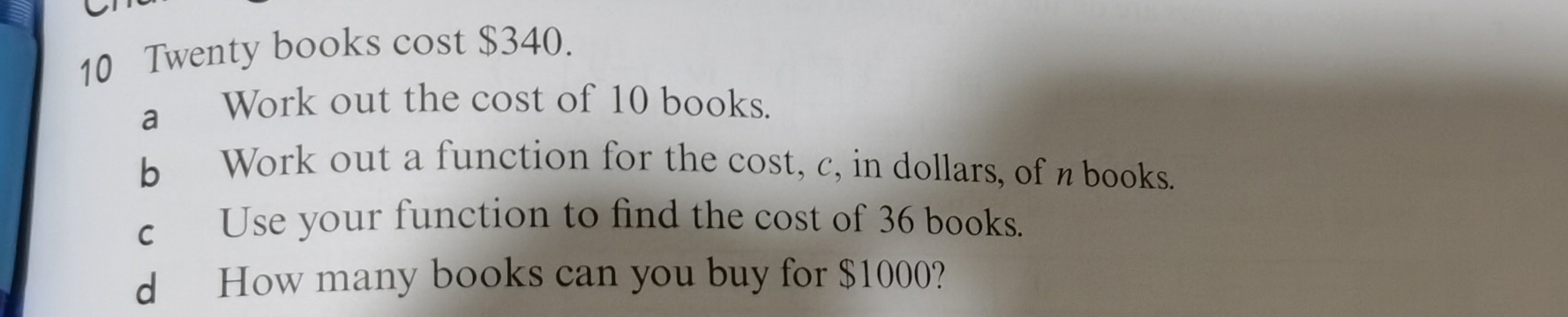 Twenty books cost $340. 
a Work out the cost of 10 books. 
b Work out a function for the cost, c, in dollars, of n books. 
c Use your function to find the cost of 36 books. 
d How many books can you buy for $1000?