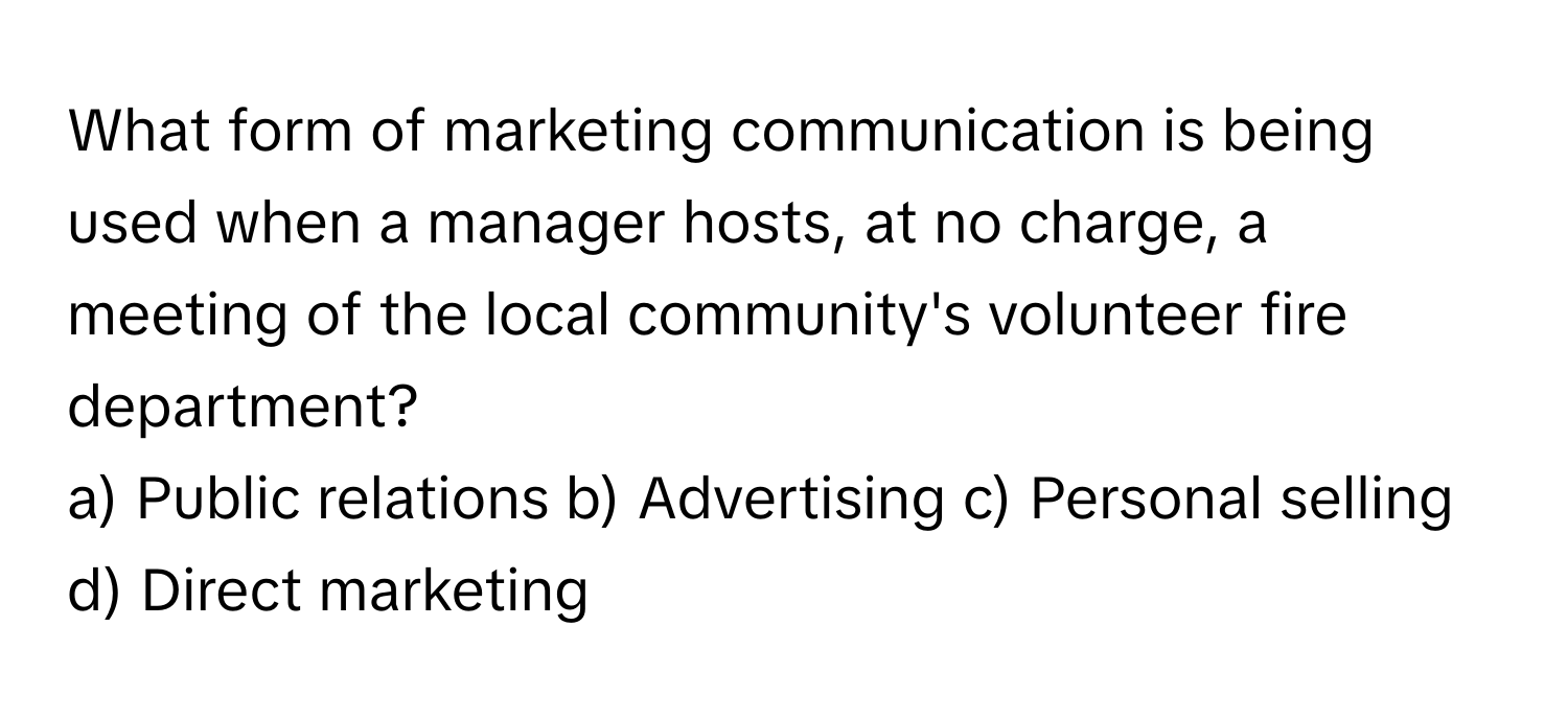 What form of marketing communication is being used when a manager hosts, at no charge, a meeting of the local community's volunteer fire department?

a) Public relations b) Advertising c) Personal selling d) Direct marketing