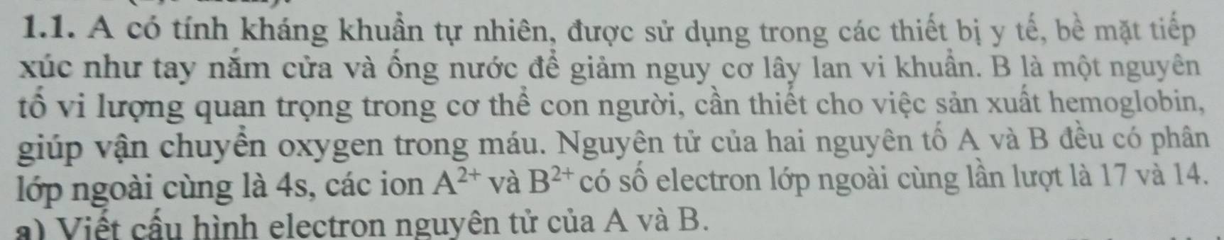 A có tính kháng khuẩn tự nhiên, được sử dụng trong các thiết bị y tế, bề mặt tiếp 
xúc như tay năm cửa và ống nước để giảm nguy cơ lây lan vi khuẩn. B là một nguyên 
tổ vi lượng quan trọng trong cơ thể con người, cần thiết cho việc sản xuất hemoglobin, 
giúp vận chuyên oxygen trong máu. Nguyên tử của hai nguyên tố A và B đều có phân 
lớp ngoài cùng là 4s, các ion A^(2+) và B^(2+) có số electron lớp ngoài cùng lần lượt là 17 và 14. 
a) Viết cấu hình electron nguyên tử của A và B.