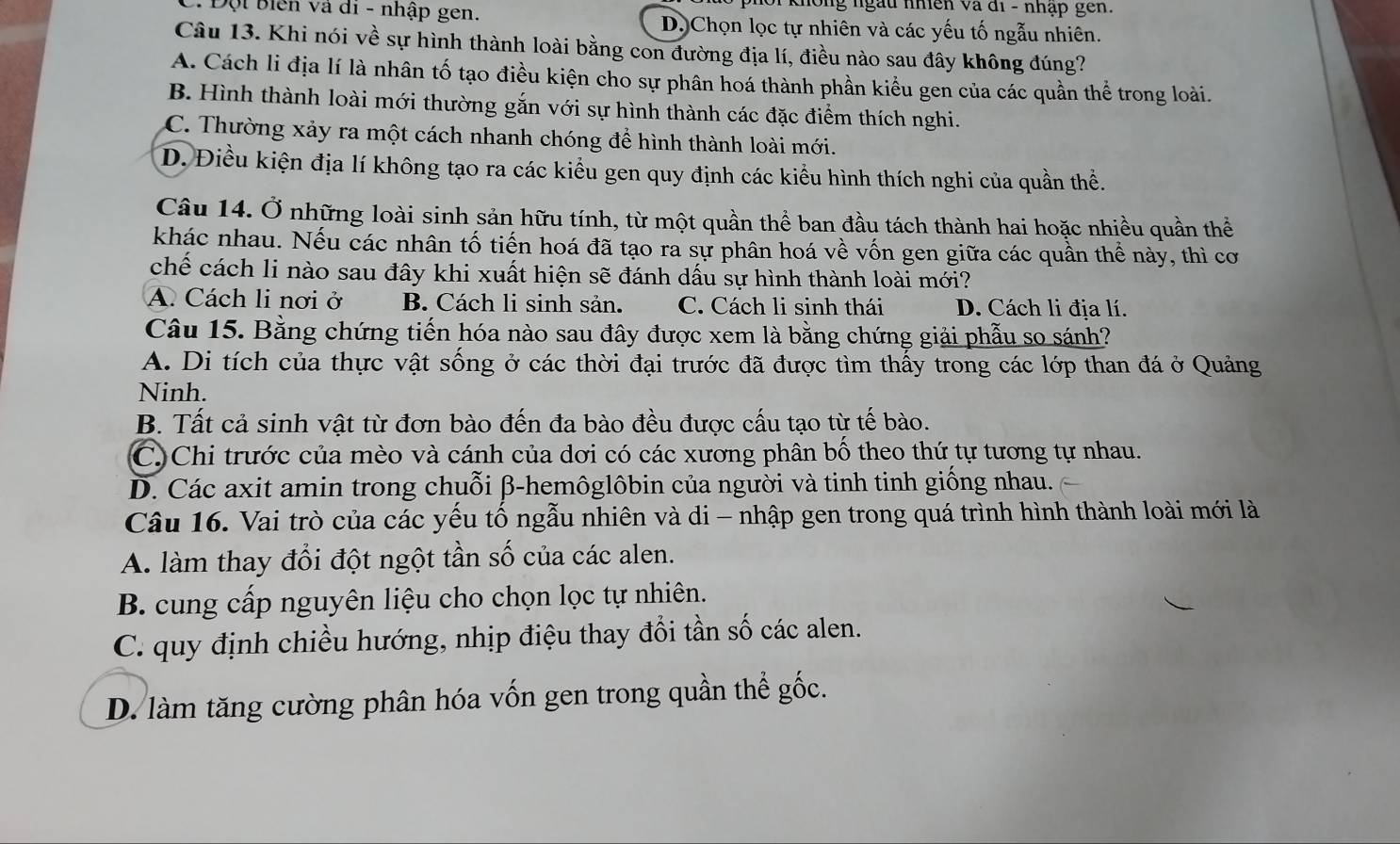 ph o  i không ngàu nhiên và đi - nhập gên.
C. Đội Biên và di - nhập gen. D. Chọn lọc tự nhiên và các yếu tố ngẫu nhiên.
Câu 13. Khi nói về sự hình thành loài bằng con đường địa lí, điều nào sau đây không đúng?
A. Cách li địa lí là nhân tố tạo điều kiện cho sự phân hoá thành phần kiểu gen của các quần thể trong loài.
B. Hình thành loài mới thường gắn với sự hình thành các đặc điểm thích nghi.
C. Thường xảy ra một cách nhanh chóng để hình thành loài mới.
D. Điều kiện địa lí không tạo ra các kiểu gen quy định các kiểu hình thích nghi của quần thể.
Câu 14. Ở những loài sinh sản hữu tính, từ một quần thể ban đầu tách thành hai hoặc nhiều quần thể
khác nhau. Nếu các nhân tố tiến hoá đã tạo ra sự phân hoá về vốn gen giữa các quần thể này, thì cơ
chế cách li nào sau đây khi xuất hiện sẽ đánh dấu sự hình thành loài mới?
A. Cách li nơi ở B. Cách li sinh sản. C. Cách li sinh thái D. Cách li địa lí.
Câu 15. Bằng chứng tiến hóa nào sau đây được xem là bằng chứng giải phẫu so sánh?
A. Di tích của thực vật sống ở các thời đại trước đã được tìm thấy trong các lớp than đá ở Quảng
Ninh.
B. Tất cả sinh vật từ đơn bào đến đa bào đều được cấu tạo từ tế bào.
C)Chi trước của mèo và cánh của dơi có các xương phân bố theo thứ tự tương tự nhau.
D. Các axit amin trong chuỗi β-hemôglôbin của người và tinh tinh giống nhau.
Câu 16. Vai trò của các yếu tố ngẫu nhiên và di - nhập gen trong quá trình hình thành loài mới là
A. làm thay đổi đột ngột tần số của các alen.
B. cung cấp nguyên liệu cho chọn lọc tự nhiên.
C. quy định chiều hướng, nhịp điệu thay đổi tần số các alen.
D. làm tăng cường phân hóa vốn gen trong quần thể gốc.