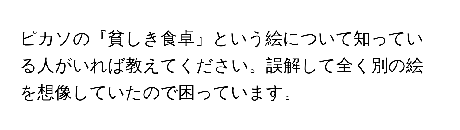 ピカソの『貧しき食卓』という絵について知っている人がいれば教えてください。誤解して全く別の絵を想像していたので困っています。