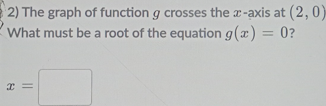 The graph of function g crosses the x-axis at (2,0)
What must be a root of the equation g(x)=0 ?
x=□