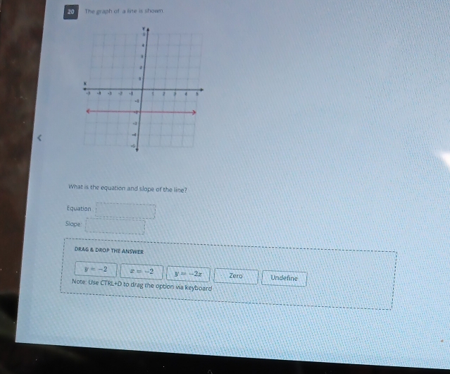 The graph of a line is shown.
What is the equation and slope of the line?
Equation □ 
Slape □ 
DRAG & DROP THE ANSWER
y=-2 z=-2 y=-2x Zero Undefine
Note: Use CTRL+D to drag the option via keyboard