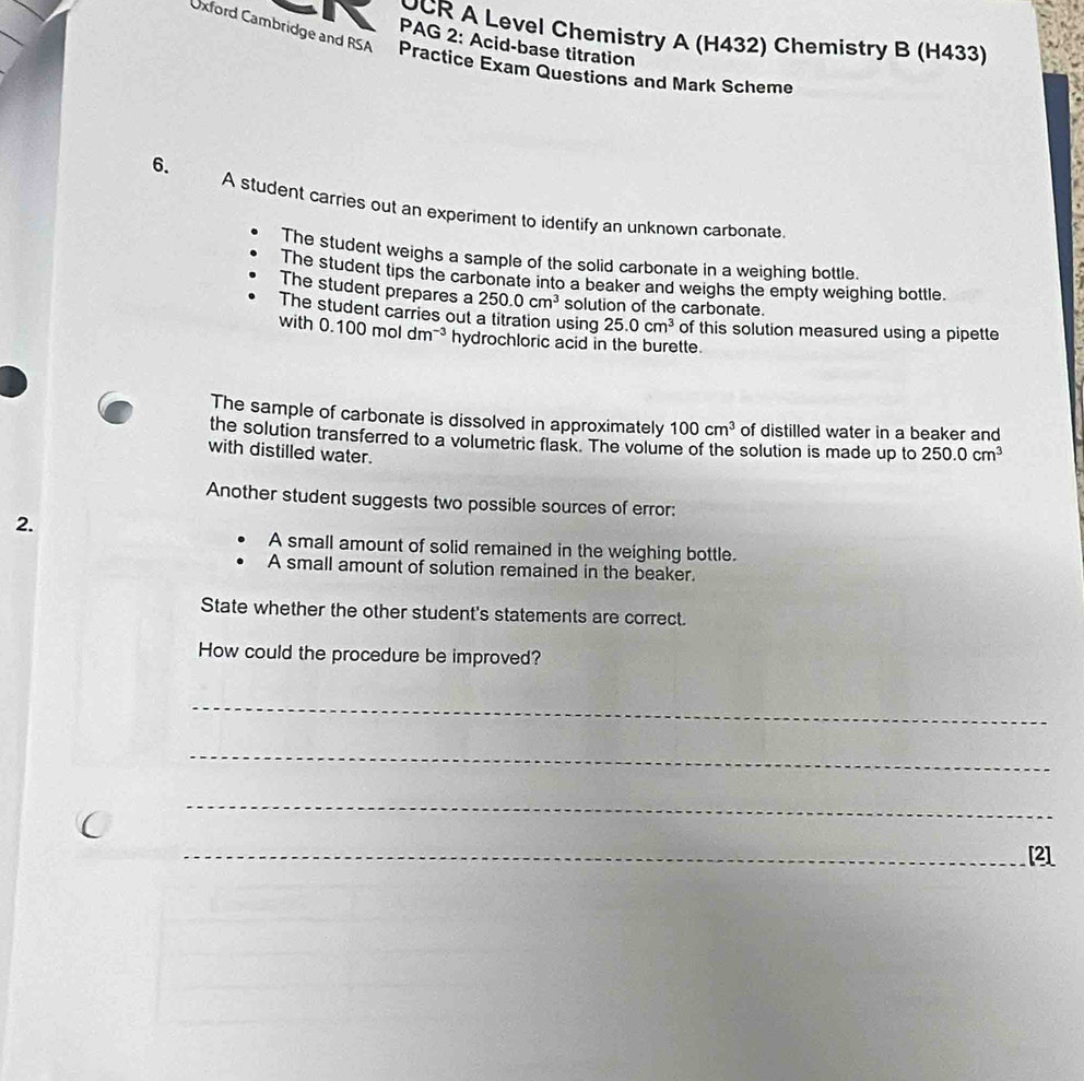 OCR A Level Chemistry A (H432) Chemistry B (H433) 
PAG 2: Acid-base titration 
Oxford Cambridge and RSA Practice Exam Questions and Mark Scheme 
6. 
A student carries out an experiment to identify an unknown carbonate 
The student weighs a sample of the solid carbonate in a weighing bottle. 
The student tips the carbonate into a beaker and weighs the empty weighing bottle. 
The student prepares a 250.0cm^3 solution of the carbonate. 
The student carries out a titration using 25.0cm^3 of this solution measured using a pipette 
with 0.100moldm^(-3) hydrochloric acid in the burette. 
The sample of carbonate is dissolved in approximately 100cm^3 of distilled water in a beaker and 
the solution transferred to a volumetric flask. The volume of the solution is made up to 
with distilled water. 250.0cm^3
Another student suggests two possible sources of error: 
2. 
A small amount of solid remained in the weighing bottle. 
A small amount of solution remained in the beaker. 
State whether the other student's statements are correct. 
How could the procedure be improved? 
_ 
_ 
_ 
_[2]