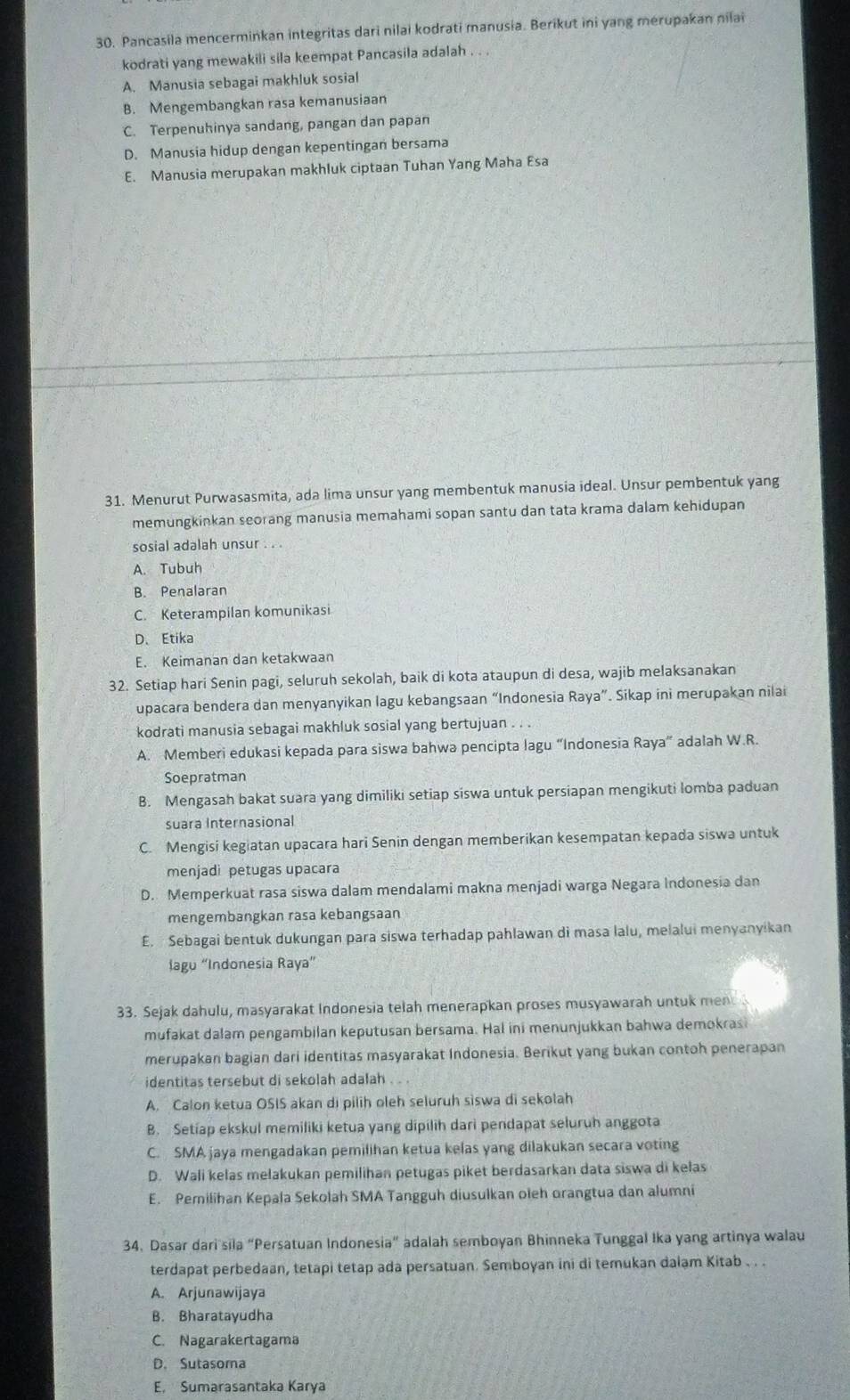 Pancasila mencermińkan integritas dari nilai kodrati manusia. Berikut ini yang merupakan nilai
kodrati yang mewakili sila keempat Pancasila adalah . . .
A. Manusia sebagai makhluk sosial
B. Mengembangkan rasa kemanusiaan
C. Terpenuhinya sandang, pangan dan papan
D. Manusia hidup dengan kepentingan bersama
E. Manusia merupakan makhluk ciptaan Tuhan Yang Maha Esa
31. Menurut Purwasasmita, ada lima unsur yang membentuk manusia ideal. Unsur pembentuk yang
memungkinkan seorang manusia memahami sopan santu dan tata krama dalam kehidupan
sosial adalah unsur . . .
A. Tubuh
B. Penalaran
C. Keterampilan komunikasi
D、Etika
E. Keimanan dan ketakwaan
32. Setiap hari Senin pagi, seluruh sekolah, baik di kota ataupun di desa, wajib melaksanakan
upacara bendera dan menyanyikan lagu kebangsaan “Indonesia Raya”. Sikap ini merupakan nilai
kodrati manusia sebagai makhluk sosial yang bertujuan . . .
A. Memberi edukasi kepada para siswa bahwa pencipta lagu “Indonesia Raya” adalah W.R.
Soepratman
B. Mengasah bakat suara yang dimiliki setiap siswa untuk persiapan mengikuti lomba paduan
suara Internasional
C. Mengisi kegiatan upacara hari Senin dengan memberikan kesempatan kepada siswa untuk
menjadi petugas upacara
D. Memperkuat rasa siswa dalam mendalami makna menjadi warga Negara Indonesia dan
mengembangkan rasa kebangsaan
E.  Sebagai bentuk dukungan para siswa terhadap pahlawan di masa lalu, melalui menyanyikan
lagu “Indonesia Raya”
33. Sejak dahulu, masyarakat Indonesia telah menerapkan proses musyawarah untuk men
mufakat dalam pengambilan keputusan bersama. Hal ini menunjukkan bahwa demokras
merupakan bagian dari identitas masyarakat Indonesia. Berikut yang bukan contoh penerapan
identitas tersebut di sekolah adalah . . .
A. Calon ketua OSIS akan di pilih oleh seluruh sìswa di sekolah
B. Setiap ekskul memiliki ketua yang dipilih dari pendapat seluruh anggota
C. SMA jaya mengadakan pemilihan ketua kelas yang dilakukan secara voting
D. Wali kelas melakukan pemilihan petugas piket berdasarkan data siswa di kelas
E. Pemilihan Kepala Sekolah SMA Tangguh diusulkan oleh orangtua dan alumni
34. Dasar dari sila “Persatuan Indonesia” adalah semboyan Bhinneka Tunggal Ika yang artinya walau
terdapat perbedaan, tetapi tetap ada persatuan. Semboyan ini di temukan dalam Kitab . . .
A. Arjunawijaya
B. Bharatayudha
C. Nagarakertagama
D. Sutasoma
E. Sumarasantaka Karya