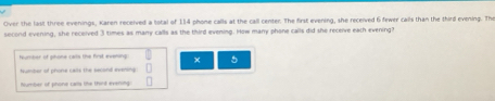 Over the last three evenings, Karen received a total of 114 phone calls at the call center. The first evening, she received 6 fewer calls than the third evening. The 
second evening, she received 3 times as many calls as the third evening. How many phone calls did she receive each evering? 
feumber of phome cars the first evening × 5
tumber of phone calls the second evening 
Number of phone carls the thirt everong: