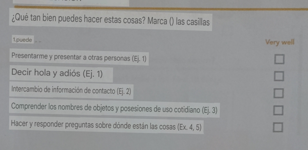 ¿Qué tan bien puedes hacer estas cosas? Marca () las casillas
1.puede Very well
Presentarme y presentar a otras personas (Ej.1)
Decir hola y adiós (Ej. 1)
□ 
Intercambio de información de contacto (Ej.2)
□ 
Comprender los nombres de objetos y posesiones de uso cotidiano (Ej.3)
□ 
Hacer y responder preguntas sobre dónde están las cosas (Ex.4,5) □