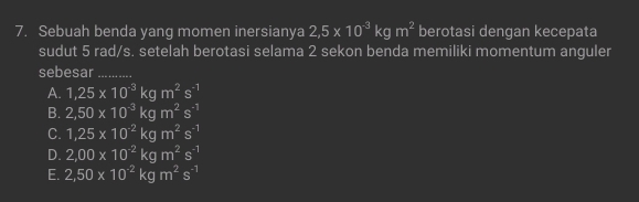 Sebuah benda yang momen inersianya 2,5* 10^(-3)kgm^2 berotasi dengan kecepata
sudut 5 rad/s. setelah berotasi selama 2 sekon benda memiliki momentum anguler
sebesar_
A. 1,25* 10^(-3)kgm^2s^(-1)
B. 2,50* 10^(-3)kgm^2s^(-1)
C. 1,25* 10^(-2)kgm^2s^(-1)
D. 2,00* 10^(-2)kgm^2s^(-1)
E. 2,50* 10^(-2)kgm^2s^(-1)