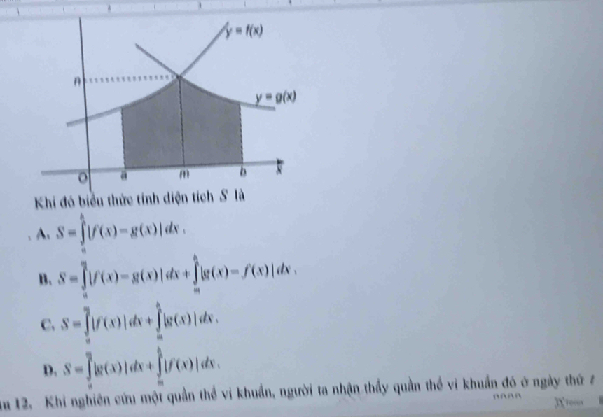 Khi đó biểu thức tính diện tí
A. S=∈tlimits _a^b|f(x)-g(x)|dx.
B. S=∈tlimits _a^a|f(x)-g(x)|dx+∈tlimits _a^b|g(x)-f(x)|dx.
C. S=∈tlimits _a^a|f(x)|dx+∈tlimits _a^b|g(x)|dx.
D. S=∈tlimits _(π)^0|g(x)|dx+∈tlimits _a^b|f(x)|dx.
ău 12. Khi nghiên cứu một quần thể vi khuẩn, người ta nhận thầy quần thể vi khuẩn đó ở ngày thứ 7
3x rocos