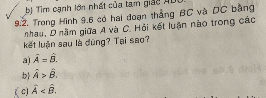 b) Tìm cạnh lớn nhất của tam giác ABU
9.2. Trong Hình 9.6 có hai đoạn thẳng BC và DC bằng
nhau, D nằm giữa A và C. Hỏi kết luận nào trong các
kết luận sau là đúng? Tại sao?
a) widehat A=widehat B.
b) widehat A>widehat B.
c) hat A .