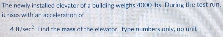 The newly installed elevator of a building weighs 4000 lbs. During the test run, 
it rises with an acceleration of
4ft/sec^2. Find the mass of the elevator. type numbers only, no unit