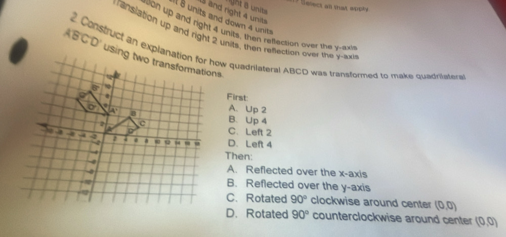 1? Select all that apply
ght s  nits
and right 4 units
it 8 units and down 4 units
on up and right 4 units, then reflection over the y-axis
resiation up and right 2 units, then reflection over the y-axir
2. Construct an explanation for how quadrilateral ABCD was transformed to make quadrilaters
First:
A、 Up 2
B、 Up 4
C、Left 2
D、 Left 4
Then:
A. Reflected over the x-axis
B. Reflected over the y-axis
C. Rotated 90° clockwise around center (0,0)
D. Rotated 90° counterclockwise around center (0,0)