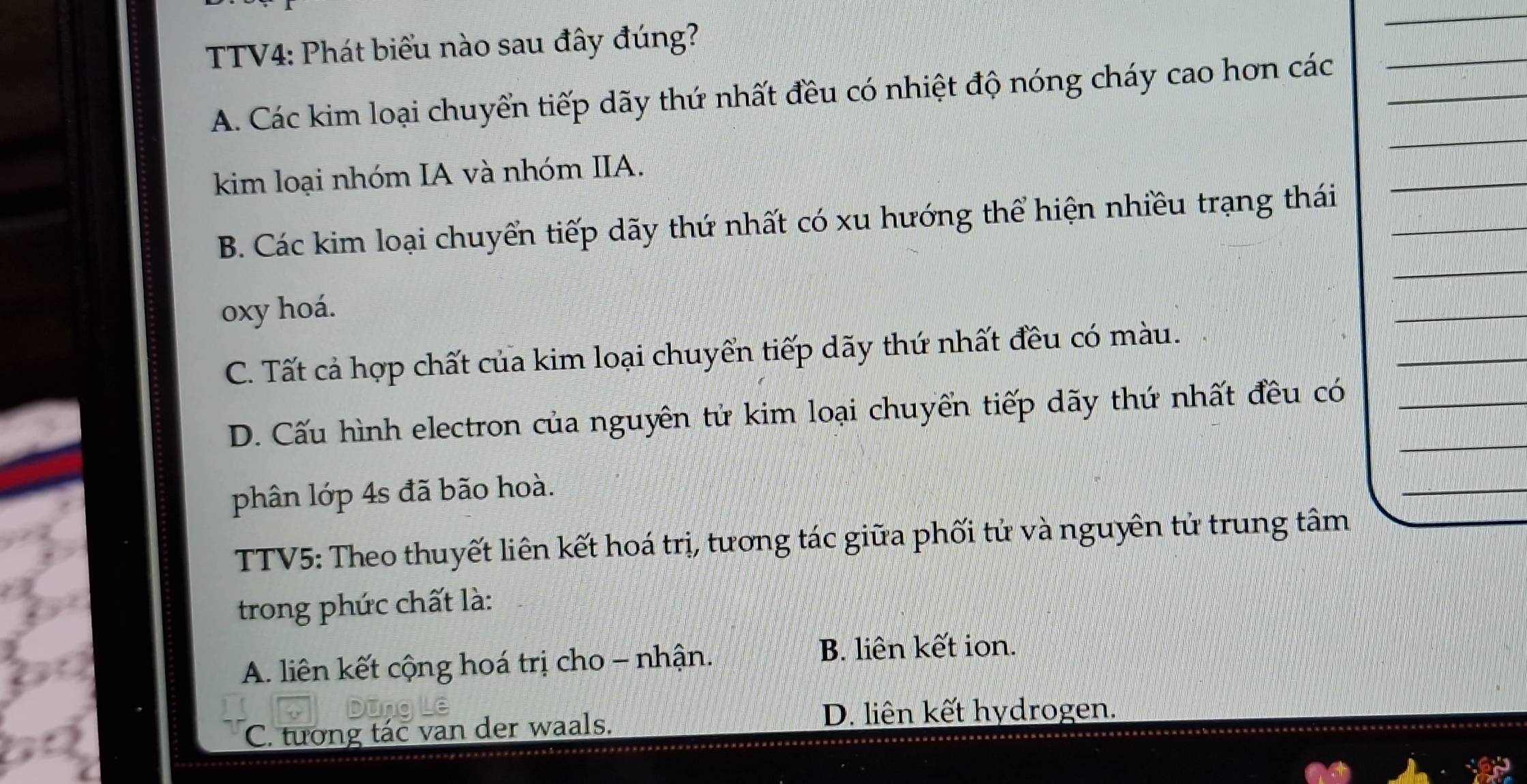 TV4: Phát biểu nào sau đây đúng?
_
A. Các kim loại chuyển tiếp dãy thứ nhất đều có nhiệt độ nóng cháy cao hơn các_
_
_
kim loại nhóm IA và nhóm IIA.
_
B. Các kim loại chuyển tiếp dãy thứ nhất có xu hướng thể hiện nhiều trạng thái_
_
oxy hoá.
_
_
C. Tất cả hợp chất của kim loại chuyển tiếp dãy thứ nhất đều có màu.
D. Cấu hình electron của nguyên tử kim loại chuyển tiếp dãy thứ nhất đều có__
phân lớp 4s đã bão hoà.
_
TTV5: Theo thuyết liên kết hoá trị, tương tác giữa phối tử và nguyên tử trung tâm
trong phức chất là:
A. liên kết cộng hoá trị cho - nhận.
B. liên kết ion.
C. tướng tác van der waals.
D. liên kết hydrogen.