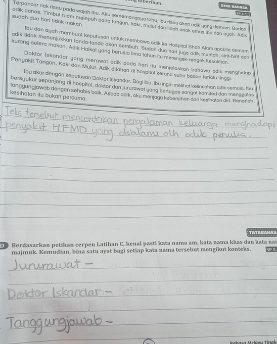 ing diberikan. SENI BaHaSa
Terpancar riak risau pada wajah ibu. Aku sememangnya tahu, ibu risau akan adik yang demam. Badan
sudah dua hari tidak makan.
adik panas. Timbul ruam melepuh pada tangan, kaki, mulut don lidoh anak emas ibu dan ayoh. Adik
Ibu dan ayah membuat keputusan untuk membawa adik ke Hospital Shah Alam apabila demam
adik tidak menunjukkan tanda-tanda akan sembuh. Sudah dua hari juga adik muntah, cirit-birit dan
kurang selera makan. Adik Haikal yang berusia lima tahun itu merengek-rengek kesakitan.
Doktor Iskandar yang merawat adik pada hari itu menjelaskan bahawa adik menghidap
Penyakit Tangan, Kaki dan Mulut. Adik ditahan di hospital kerana suhu badan terlalu tinggi
Ibu akur dengan keputusan Doktor Iskandar. Bagi ibu, ibu ingin melihat kelincahan adik semula. Ibu
bersyukur sepanjang di hospital, doktor dan jururawat yang bertugas sangat komited dan menggalas
kesihatan itu bukan percuma. tanggungjawab dengan sehabis baik. Asbab adik, aku menjaga keberslhan dan kesihatan diri. Benarlah.
_
_
_
_
_
_
_
_
_
TATABAHAS
D ) Berdasarkan petikan cerpen Latihan C, kenal pasti kata nama am, kata nama khas dan kata nar
majmuk. Kemudian, bina satu ayat bagi setiap kata nama tersebut mengikut konteks. SP 5.
_
_
_
_
_
_
_
_
_
_
Melavu Tinal