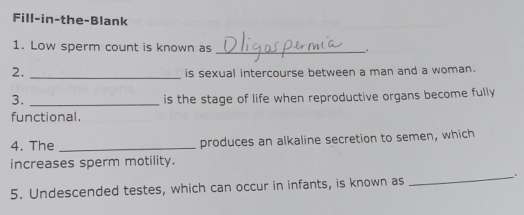 Fill-in-the-Blank 
1. Low sperm count is known as _. 
2. _is sexual intercourse between a man and a woman. 
3. _is the stage of life when reproductive organs become fully 
functional. 
4. The _produces an alkaline secretion to semen, which 
increases sperm motility. 
_. 
5. Undescended testes, which can occur in infants, is known as