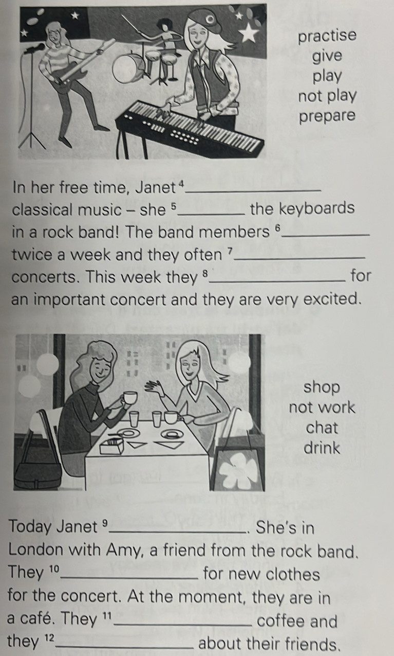 practise 
give 
play 
not play 
prepare 
In her free time, Janet⁴_ 
classical music - she §_ the keyboards 
in a rock band! The band members _ 
twice a week and they often ?_ 
concerts. This week they _for 
an important concert and they are very excited. 
shop 
not work 
chat 
drink 
Today Janet _. She's in 
London with Amy, a friend from the rock band. 
They 1º_ for new clothes 
for the concert. At the moment, they are in 
a café. They 11 _coffee and 
they 12_ about their friends.