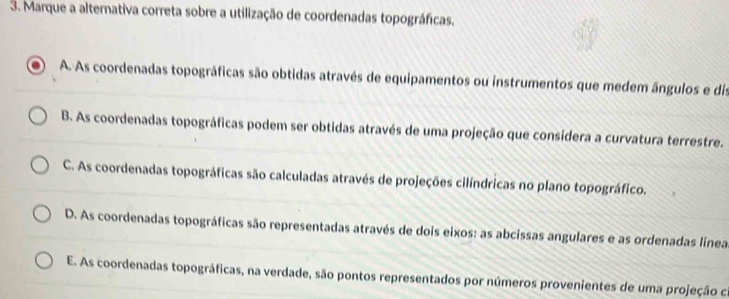 Marque a alternativa correta sobre a utilização de coordenadas topográficas.
A. As coordenadas topográficas são obtidas através de equipamentos ou instrumentos que medem ângulos e dis
B. As coordenadas topográficas podem ser obtidas através de uma projeção que consídera a curvatura terrestre.
C. As coordenadas topográficas são calculadas através de projeções cilíndricas no plano topográfico.
D. As coordenadas topográficas são representadas através de dois eixos: as abcissas angulares e as ordenadas linea
E. As coordenadas topográficas, na verdade, são pontos representados por números provenientes de uma projeção ca