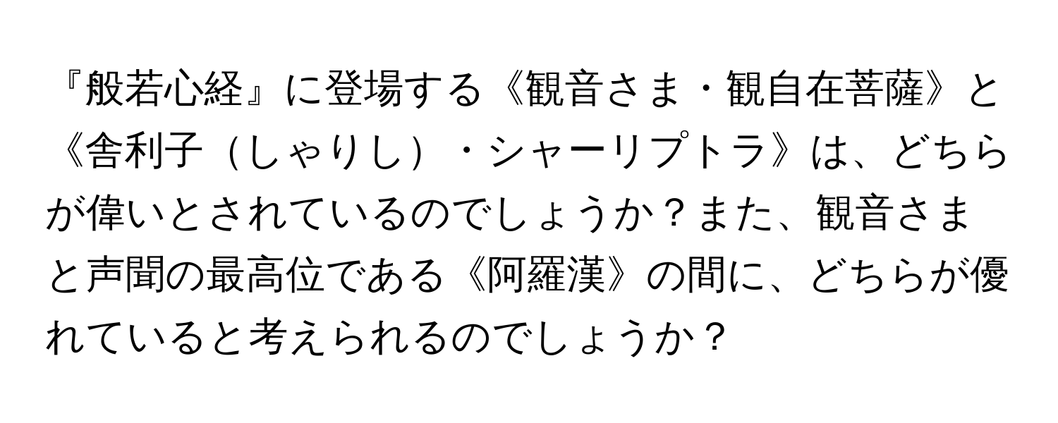 『般若心経』に登場する《観音さま・観自在菩薩》と《舎利子しゃりし・シャーリプトラ》は、どちらが偉いとされているのでしょうか？また、観音さまと声聞の最高位である《阿羅漢》の間に、どちらが優れていると考えられるのでしょうか？