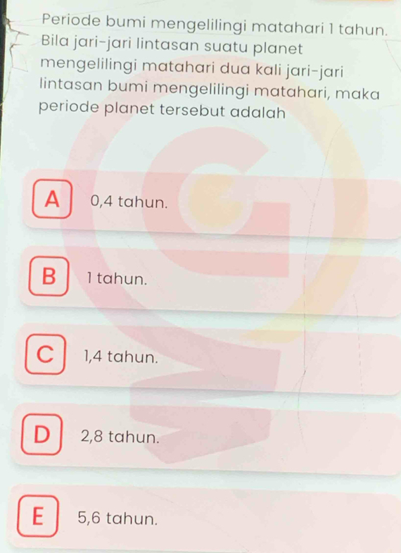 Periode bumi mengelilingi matahari 1 tahun.
Bila jari-jari lintasan suatu planet
mengelilingi matahari dua kali jari-jari
lintasan bumi mengelilingi matahari, maka
periode planet tersebut adalah
A 0,4 tahun.
B 1 tahun.
C 1,4 tahun.
D2, 8 tahun.
E 5,6 tahun.